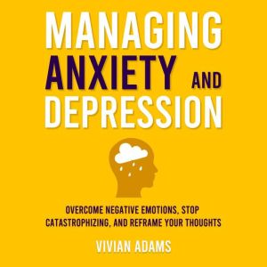 Managing Anxiety and Depression: Overcome Negative Emotions, Stop Catastrophizing, and Reframe Your Thoughts
