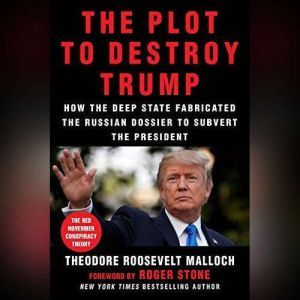 The Plot to Destroy Trump How the Deep State Fabricated the Russian Dossier to Subvert the President, Theodore Roosevelt Malloch