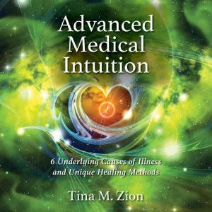 Advanced Medical Intuition: 6 Underlying Causes of Illness and Unique Healing Methods, Tina M. Zion