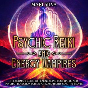 Psychic Reiki and Energy Vampires: The Ultimate Guide to Healing Using Your Hands and Psychic Protection for Empaths and Highl