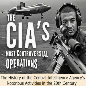 The CIA's Most Controversial Operations: The History of the Central Intelligence Agency's Notorious Activities in the 20th Cen