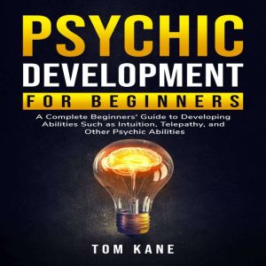 Psychic Development for Beginners: A Complete Beginners' Guide to Developing Abilities Such as Intuition, Telepathy, and Other