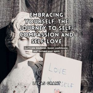 Embracing Yourself: The Journey to Self-Compassion and Self-Love: Cultivate kindness, boost confidence, and nurture your spirit