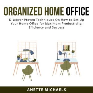 Organized Home Office: Discover Proven Techniques On How to Set Up Your Home Office for Maximum Productivity, Efficiency and S