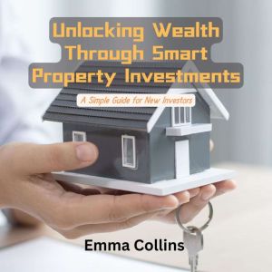 Unlocking Wealth Through Smart Property Investments: A Simple Guide for New Investors