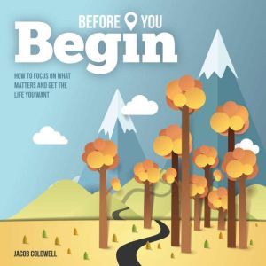 Before You Begin: How To Focus On What Matters and Get the Life You Want