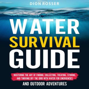 Water Survival Guide: Mastering the Art of Finding, Collecting, Treating, Storing, and Thriving Off the Grid with Water for Em