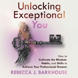 Unlocking Exceptional You: How to Cultivate the Mindset, Habits and Skills to Achieve Your Professional Dreams