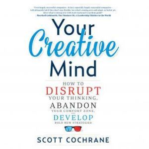 Your Creative Mind How to Disrupt Your Thinking, Abandon Your Comfort Zone, and Develop Bold New Strategies, Scott Cochrane