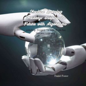 Machine Learning Mastery: Shaping the Future with Algorithms: Unlocking Insights Through Predictive Machine Learning