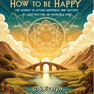 How to be Happy: The Wisdom to Attain Happiness and Success by Constructing an Invincible Mind