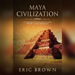 Maya Civilization: A Complete Overview Of The Maya History & Maya Mythology, Eric Brown