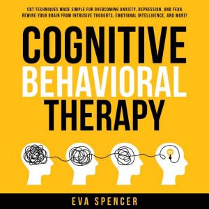 Cognitive Behavioral Therapy: CBT Techniques Made Simple for Overcoming Anxiety, Depression, and Fear. Rewire Your Brain From Intrusive Thoughts, Emotional Intelligence, and More!, Eva Spencer