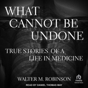 What Cannot Be Undone: True Stories of a Life in Medicine, Walter M. Robinson