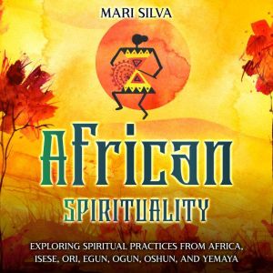 African Spirituality: Exploring Spiritual Practices from Africa, Isese, Ori, Egun, Ogun, Oshun, and Yemaya