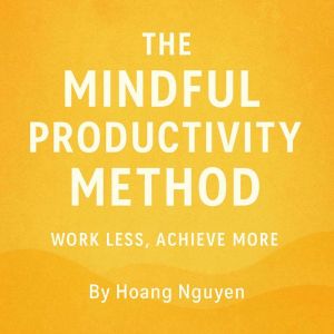 The Mindful Productivity Method: Work Less, Achieve More: Transforming Your Workflow Through Presence, Purpose, and Peak Perfo