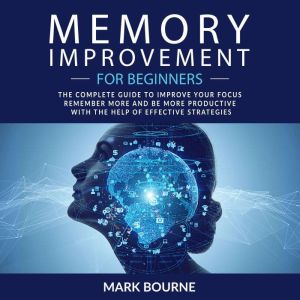 Memory Improvement For Beginners: The Complete Guide to Improve your Focus, Remember More and Be More Productive with the Help
