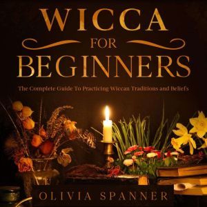 Wicca for Beginners: The Complete Guide To Practicing Wiccan Traditions and Beliefs, Olivia Spanner