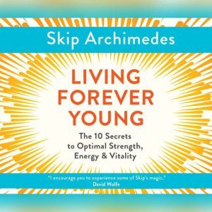 Living Forever Young: The 10 Secrets to Optimal Strength, Energy & Vitality, Skip Archimedes