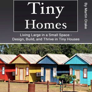 Tiny Homes: Living Large in a Small Space - Design, Build, and Thrive in Tiny Houses