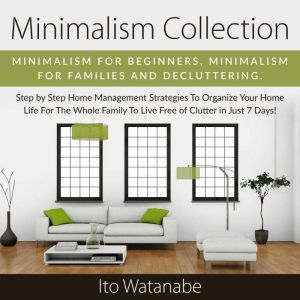 Minimalism Collection: Minimalism for Beginners, Minimalism for Families and Decluttering. Step by Step Home Management Strategies to Organize Your Home Life for the Whole Family to Live Free of Clutter in Just 7 Days!, Ito Watanabe