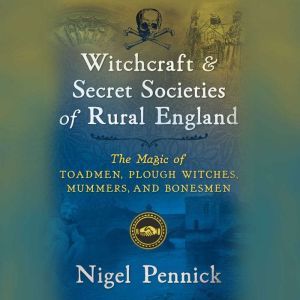 Witchcraft and Secret Societies of Rural England: The Magic of Toadmen, Plough Witches, Mummers, and Bonesmen, Nigel Pennick