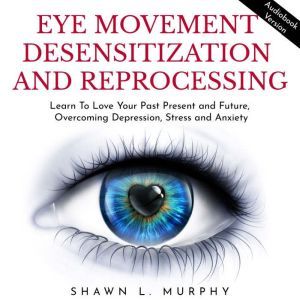 Eye Movement Desensitization and Reprocessing: Learn To Love Your Past Present and Future, Overcoming Depression, Stress and Anxiety, Shawn L. Murphy