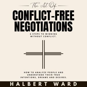The Art of Conflict-Free Negotiations: 6 Steps to Winning Without Conflict. How to Analyze People and Understand Their True In