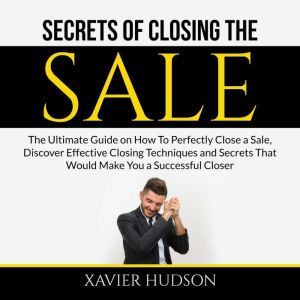 Secrets of Closing the Sale: The Ultimate Guide on How To Perfectly Close a Sale, Discover Effective Closing Techniques and Se