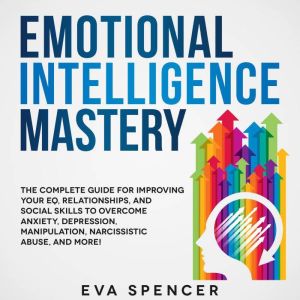 Emotional Intelligence Mastery: The Complete Guide for Improving Your EQ, Relationships, and Social Skills to Overcome Anxiety, Depression, Manipulation, Narcissistic Abuse, and More!, Eva Spencer