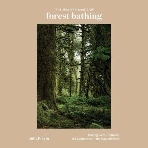 The Healing Magic of Forest Bathing: Finding Calm, Creativity, and Connection in the Natural World, Julia Plevin