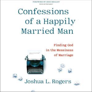 Confessions of a Happily Married Man: Finding God in the Messiness of Marriage, Joshua L. Rogers