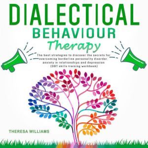 Dialectical Behavior Therapy The Best Strategies to Discover the Secrets for Overcoming Borderline Personality Disorder, Anxiety in Relationships and Depression (Dbt Skills Training Workbook), Theresa Williams