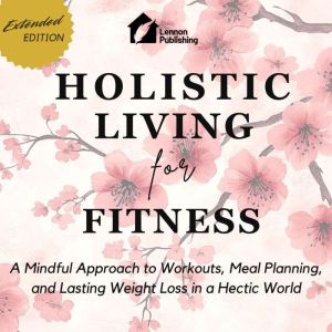 Holistic Living for Fitness: A Mindful Approach to Workouts, Meal Planning, and Lasting Weight Loss in a Hectic World
