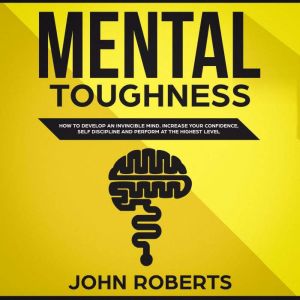 Mental Toughness: How to Develop an Invincible Mind. Increase your Confidence, Self-Discipline and Perform at the Highest Level