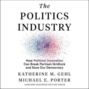 The Politics Industry How Political Innovation Can Break Partisan Gridlock and Save Our Democracy, Katherine M. Gehl
