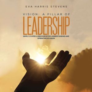 Vision: A Pillar of Leadership: Simply Stated: A Resource for Understanding and Operating in Vision