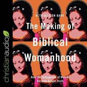 The Making of Biblical Womanhood How the Subjugation of Women Became Gospel Truth, Beth Allison Barr