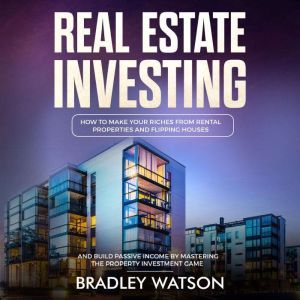 Real Estate Investing: How To Make Your Riches From Rental Properties and Flipping Houses, And Build Passive Income By Mastering The Property Investment Game, Bradley Watson