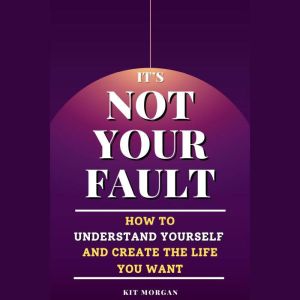 It's Not Your Fault: How To Understand Yourself And Create The Life You Want