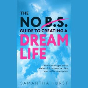 The No B.S Guide To Creating A Dream Life: Without having to dance under a full moon or cancel your Netflix subscription