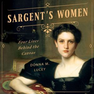 Sargent's Women Four Lives Behind the Canvas, Donna M. Lucey
