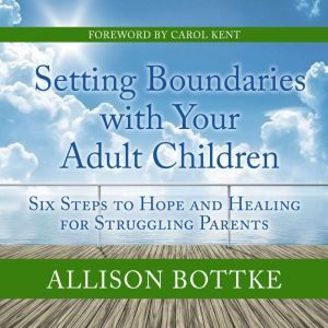 Setting Boundaries with Your Adult Children Six Steps to Hope and Healing for Struggling Parents, Allison Bottke
