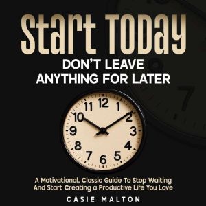 Start Today - Dont Leave Anything for Later: A Motivational, Classic Guide To Stop Waiting And Start Creating a Productive Lif