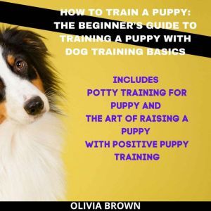 How to Train a Puppy: The Beginner's Guide to Training a Puppy with Dog Training Basics Includes Potty Training for Puppy and The Art of Raising a Puppy with Positive Puppy Training, Olivia Brown
