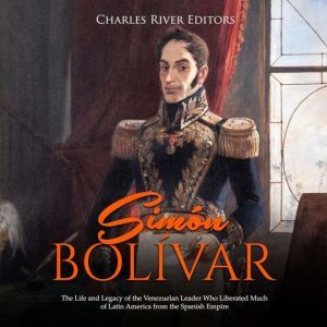 Simon Bolivar The Life and Legacy of..., Charles River Editors