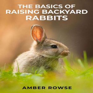 THE BASICS OF RAISING BACKYARD RABBITS: A Beginner's Guide to Raising Happy and Healthy Rabbits in Your Backyard (2023 Crash C