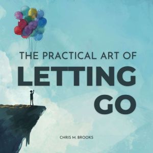 The Practical Art Of Letting Go: Finally Stop Overthinking, Create Positive Spirals, Break Free From The Past & Don't Believe