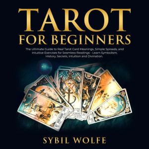Tarot for Beginners: The Ultimate Guide to Real Tarot Card Meanings, Simple Spreads, and Intuitive Exercises for Seamless Readings - Learn Symbolism, History, Secrets, Intuition and Divination., Sybil Wolfe