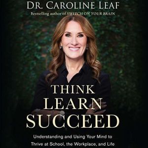 Think, Learn, Succeed Understanding and Using Your Mind to Thrive at School, the Workplace, and Life, Dr. Caroline Leaf